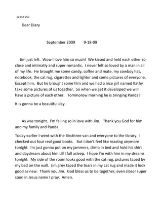 123 Of 250
Dear Diary
September 2009 9-18-09
Jim just left. Wow I love him so much! We kissed and held each other so
close and intimatly and super romantic. I never felt so loved by a man in all
of my life. He brought me some candy, coffee and mate, my cowboy hat,
notebook, the cat rug, cigarettes and lighter and some pictures of everyone.
Except him. But he brought some film and we had a nice girl named Kathy
take some pictures of us together. So when we get it developed we will
have a picture of each other. Tommorow morning he is bringing Panda!
It is gonna be a beautiful day.
As was tonight. I'm falling so in love with Jim. Thank you God for him
and my family and Panda.
Today earlier I went with the Birchtree van and everyone to the library. I
checked out four real good books. But I don't feel like reading anymore
tonight. I'm just gonna put on my jammers, climb in bed and hold his shirt
and daydream about him till I fall asleep. I hope I'm with him in my dreams
tonight. My side of the room looks good with the cat rug, pictures taped by
my bed on the wall. Jim grey taped the tears in my cat rug and made it look
good as new. Thank you Jim. God bless us to be together, even closer super
soon in Jesus name I pray. Amen.
 