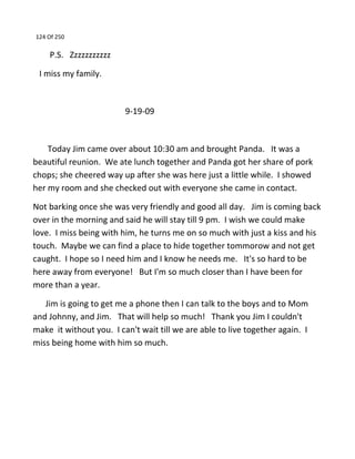 124 Of 250
P.S. Zzzzzzzzzzz
I miss my family.
9-19-09
Today Jim came over about 10:30 am and brought Panda. It was a
beautiful reunion. We ate lunch together and Panda got her share of pork
chops; she cheered way up after she was here just a little while. I showed
her my room and she checked out with everyone she came in contact.
Not barking once she was very friendly and good all day. Jim is coming back
over in the morning and said he will stay till 9 pm. I wish we could make
love. I miss being with him, he turns me on so much with just a kiss and his
touch. Maybe we can find a place to hide together tommorow and not get
caught. I hope so I need him and I know he needs me. It's so hard to be
here away from everyone! But I'm so much closer than I have been for
more than a year.
Jim is going to get me a phone then I can talk to the boys and to Mom
and Johnny, and Jim. That will help so much! Thank you Jim I couldn't
make it without you. I can't wait till we are able to live together again. I
miss being home with him so much.
 