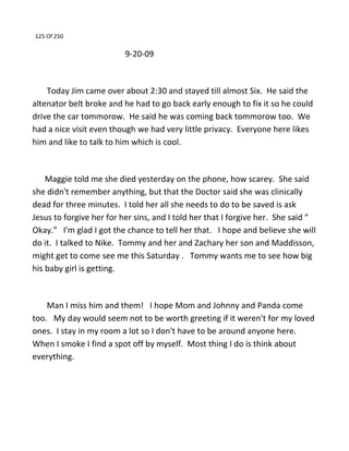 125 Of 250
9-20-09
Today Jim came over about 2:30 and stayed till almost Six. He said the
altenator belt broke and he had to go back early enough to fix it so he could
drive the car tommorow. He said he was coming back tommorow too. We
had a nice visit even though we had very little privacy. Everyone here likes
him and like to talk to him which is cool.
Maggie told me she died yesterday on the phone, how scarey. She said
she didn't remember anything, but that the Doctor said she was clinically
dead for three minutes. I told her all she needs to do to be saved is ask
Jesus to forgive her for her sins, and I told her that I forgive her. She said “
Okay.” I'm glad I got the chance to tell her that. I hope and believe she will
do it. I talked to Nike. Tommy and her and Zachary her son and Maddisson,
might get to come see me this Saturday . Tommy wants me to see how big
his baby girl is getting.
Man I miss him and them! I hope Mom and Johnny and Panda come
too. My day would seem not to be worth greeting if it weren't for my loved
ones. I stay in my room a lot so I don't have to be around anyone here.
When I smoke I find a spot off by myself. Most thing I do is think about
everything.
 