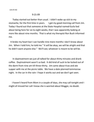 126 Of 250
9-21-09
Today started out better than usual. I didn't wake up sick to my
stomache, for the first time in years. I got my good morning call from Jim.
Today I found out that someone at the State Hospital named Guila lied
about being here for six to eight weeks, that I was apparently looking at
more like about nine months. That is what my therapist Ron Bush informed
me.
It broke my heart but I can handle nine more months I don't know about
Jim. When I told him; he told me “ It will be okay, we will be alright and that
he didn't want anyone else.” We'll see; whatever is meant to be will be.
In daytreatment we just all talked for about thirty minutes and drank
coffee. Daytreatment wasn't so bad. It did kind of suck to be locked out of
the dorm from nine am till three-thirty. Jim came about 4:oo and ate
supper with me at the picnic table. We have a date planned tommorow
night. In the car in the rain- I hope it works out and we don't get seen.
I haven't heard from Mom in a couple of days, she may call tonight and I
might of missed her call I know she is worried about Maggie, no doubt.
 