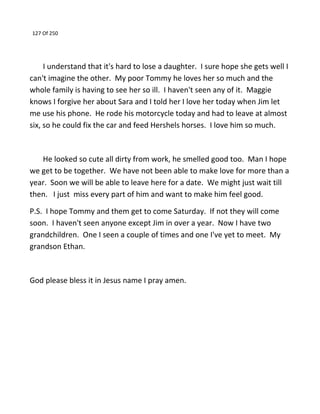 127 Of 250
I understand that it's hard to lose a daughter. I sure hope she gets well I
can't imagine the other. My poor Tommy he loves her so much and the
whole family is having to see her so ill. I haven't seen any of it. Maggie
knows I forgive her about Sara and I told her I love her today when Jim let
me use his phone. He rode his motorcycle today and had to leave at almost
six, so he could fix the car and feed Hershels horses. I love him so much.
He looked so cute all dirty from work, he smelled good too. Man I hope
we get to be together. We have not been able to make love for more than a
year. Soon we will be able to leave here for a date. We might just wait till
then. I just miss every part of him and want to make him feel good.
P.S. I hope Tommy and them get to come Saturday. If not they will come
soon. I haven't seen anyone except Jim in over a year. Now I have two
grandchildren. One I seen a couple of times and one I've yet to meet. My
grandson Ethan.
God please bless it in Jesus name I pray amen.
 