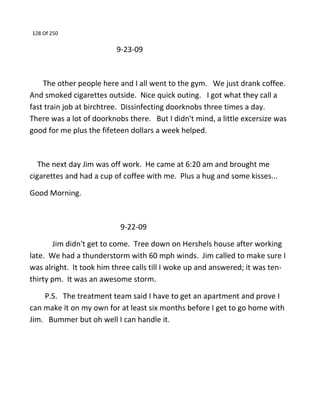 128 Of 250
9-23-09
The other people here and I all went to the gym. We just drank coffee.
And smoked cigarettes outside. Nice quick outing. I got what they call a
fast train job at birchtree. Dissinfecting doorknobs three times a day.
There was a lot of doorknobs there. But I didn't mind, a little excersize was
good for me plus the fifeteen dollars a week helped.
The next day Jim was off work. He came at 6:20 am and brought me
cigarettes and had a cup of coffee with me. Plus a hug and some kisses...
Good Morning.
9-22-09
Jim didn't get to come. Tree down on Hershels house after working
late. We had a thunderstorm with 60 mph winds. Jim called to make sure I
was alright. It took him three calls till I woke up and answered; it was ten-
thirty pm. It was an awesome storm.
P.S. The treatment team said I have to get an apartment and prove I
can make it on my own for at least six months before I get to go home with
Jim. Bummer but oh well I can handle it.
 