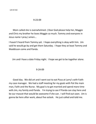 129 Of 250
9-23-09
Mom called she is overwhelmed. ( Dear God please help her, Maggie
and Chris my brother he loves Maggie so much. Tommy and everyone in
Jesus name I pray.) amen...
I haven't heard from Tommy yet. I hope everything is okay with him. Jim
said he would go by and get them Saturday. I hope they at least Tommy and
Maddisson come and Panda.
Jim and I have a date Friday night. I hope we get to be together alone.
9-24-09
Good day. We did art and I went out to eat Pizza at Larry's with Faith
my case manager. We had a staff meeting for my goals with Pat the main
man, Faith and the Nurse. My goal is to get married and spend more time
with Jim, my family and Panda. I'm trying to see if Panda can stay here and
be our mascot that would be awesome if she can. I will find out soon. Jim is
gonna be here after work, about five oclock. He just called and told me.
 