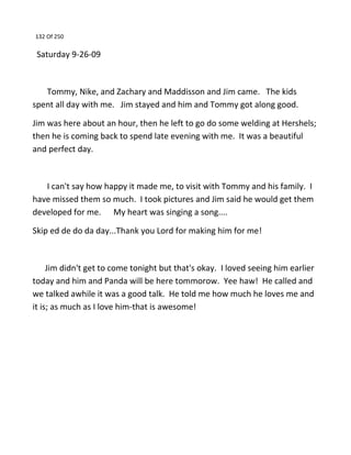 132 Of 250
Saturday 9-26-09
Tommy, Nike, and Zachary and Maddisson and Jim came. The kids
spent all day with me. Jim stayed and him and Tommy got along good.
Jim was here about an hour, then he left to go do some welding at Hershels;
then he is coming back to spend late evening with me. It was a beautiful
and perfect day.
I can't say how happy it made me, to visit with Tommy and his family. I
have missed them so much. I took pictures and Jim said he would get them
developed for me. My heart was singing a song....
Skip ed de do da day...Thank you Lord for making him for me!
Jim didn't get to come tonight but that's okay. I loved seeing him earlier
today and him and Panda will be here tommorow. Yee haw! He called and
we talked awhile it was a good talk. He told me how much he loves me and
it is; as much as I love him-that is awesome!
 