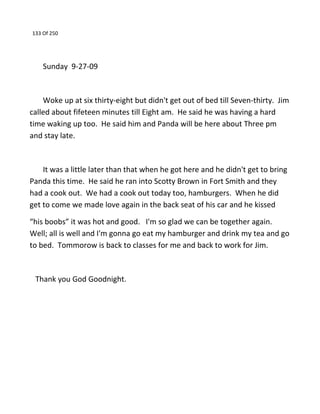 133 Of 250
Sunday 9-27-09
Woke up at six thirty-eight but didn't get out of bed till Seven-thirty. Jim
called about fifeteen minutes till Eight am. He said he was having a hard
time waking up too. He said him and Panda will be here about Three pm
and stay late.
It was a little later than that when he got here and he didn't get to bring
Panda this time. He said he ran into Scotty Brown in Fort Smith and they
had a cook out. We had a cook out today too, hamburgers. When he did
get to come we made love again in the back seat of his car and he kissed
“his boobs” it was hot and good. I'm so glad we can be together again.
Well; all is well and I'm gonna go eat my hamburger and drink my tea and go
to bed. Tommorow is back to classes for me and back to work for Jim.
Thank you God Goodnight.
 