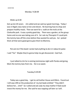 134 Of 250
Monday 9-28-09
Woke up 6:30
Got up ten till seven. Jim called and we said our good mornings. Today I
was in Nigels class twice at ten and eleven. Re-learning how to shop and
prepare healthy meals. Then we went for a walk on the trails at the
Clarksville park. It was a pretty good day. There was a garden, at the group
home and no one was taking care of it. So I ask my Therapist if I could pick
the tommy toes off the vines before they wasted he said yes. So I picked
them all that were good gonna give them to Momma.
Pat ask me if the book I wrote had anything to do in it about bi-polar.
I said “Yes” Maybe they're gonna help me get discovered. Cool huh.
I just talked to Jim he is coming tommorow night with Panda and giving
Mom the tommy toes from me. He is so sweet.
Tuesday 9-29-09
Today was a good day. I got to call Author House and Xlibris. Found out
I still owe 299 on the production of my last book entitled “ They didn't
believe her... Until” So I called and ask Judy my step-mother if Dad could
invest the money for me. She said he was napping call later so I will.
 