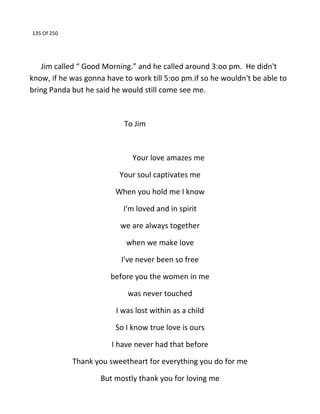 135 Of 250
Jim called “ Good Morning.” and he called around 3:oo pm. He didn't
know, if he was gonna have to work till 5:oo pm.if so he wouldn't be able to
bring Panda but he said he would still come see me.
To Jim
Your love amazes me
Your soul captivates me
When you hold me I know
I'm loved and in spirit
we are always together
when we make love
I've never been so free
before you the women in me
was never touched
I was lost within as a child
So I know true love is ours
I have never had that before
Thank you sweetheart for everything you do for me
But mostly thank you for loving me
 