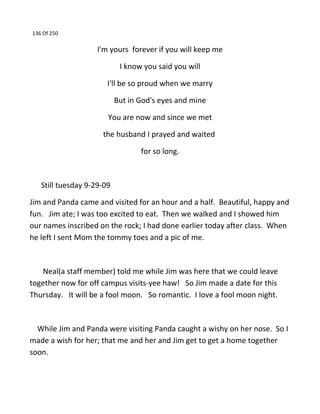 136 Of 250
I'm yours forever if you will keep me
I know you said you will
I'll be so proud when we marry
But in God's eyes and mine
You are now and since we met
the husband I prayed and waited
for so long.
Still tuesday 9-29-09
Jim and Panda came and visited for an hour and a half. Beautiful, happy and
fun. Jim ate; I was too excited to eat. Then we walked and I showed him
our names inscribed on the rock; I had done earlier today after class. When
he left I sent Mom the tommy toes and a pic of me.
Neal(a staff member) told me while Jim was here that we could leave
together now for off campus visits-yee haw! So Jim made a date for this
Thursday. It will be a fool moon. So romantic. I love a fool moon night.
While Jim and Panda were visiting Panda caught a wishy on her nose. So I
made a wish for her; that me and her and Jim get to get a home together
soon.
 