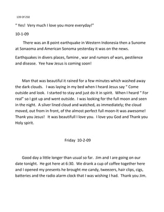 139 Of 250
“ Yes! Very much I love you more everyday!”
10-1-09
There was an 8 point earthquake in Western Indonesia then a Sunome
at Sonaoma and American Sonoma yesterday it was on the news.
Earthquakes in divers places, famine , war and rumors of wars, pestilence
and disease. Yee haw Jesus is coming soon!
Man that was beautiful it rained for a few minutes which washed away
the dark clouds. I was laying in my bed when I heard Jesus say “ Come
outside and look. I started to stay and just do it in spirit. When I heard “ For
real” so I got up and went outside. I was looking for the full moon and seen
in the night. A silver lined cloud and watched, as immediately; the cloud
moved, out from in front, of the almost perfect full moon-It was awesome!
Thank you Jesus! It was beautifull I love you. I love you God and Thank you
Holy spirit.
Friday 10-2-09
Good day a little longer than usual so far. Jim and I are going on our
date tonight. He got here at 6:30. We drank a cup of coffee together here
and I opened my presents he brought me candy, tweezers, hair clips, cigs,
batteries and the radio alarm clock that I was wishing I had. Thank you Jim.
 