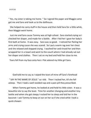 14 Of 250
" Yes, my sister is taking me home. “ So I signed the paper and Maggie came
got me and Sara and took us to the dollhouse.
She helped me carry stuff in the house and then held Sara for a little while,
then Maggie went home.
Just me and Sara cause Tommy was at high school. Sara started crying so I
checked her diaper, and made her a bottle. After I fed her I gave her baby's
first bath at home. It was easy. Sara was so good. I noticed her flailing her
arms and crying cause she was scared. So I put a warm rag over her chest
and she relaxed and stopped crying. I washed her and rinsed her and then
wrapped her in a towel and went to the couch where I had already sat out
her diaper and clothes. Then I sat on my bed and held her close to me.
Tears fell from my face onto hers I flat adored my little girl Sara.
God told me to say as I wiped the tears of mine off Sara's forehead
" SAY IN THE NAME OF JESUS " so I did. Then I rocked her, till she fell
asleep. Then I took a well needed nap and a pain pill they prescribed.
When Tommy got home, he looked at and held his little sister. It was a
beautiful site to say the least. Time for another changing and another tiny
bottle and when she got sleepy I rocked her to sleep and laid her in the
bassinet I ask Tommy to keep an ear on her so if she cried while I took a
quick shower.
 
