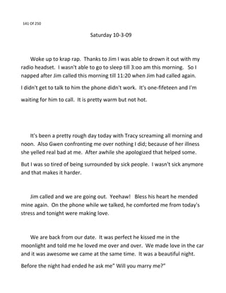 141 Of 250
Saturday 10-3-09
Woke up to krap rap. Thanks to Jim I was able to drown it out with my
radio headset. I wasn't able to go to sleep till 3:oo am this morning. So I
napped after Jim called this morning till 11:20 when Jim had called again.
I didn't get to talk to him the phone didn't work. It's one-fifeteen and I'm
waiting for him to call. It is pretty warm but not hot.
It's been a pretty rough day today with Tracy screaming all morning and
noon. Also Gwen confronting me over nothing I did; because of her illness
she yelled real bad at me. After awhile she apologized that helped some.
But I was so tired of being surrounded by sick people. I wasn't sick anymore
and that makes it harder.
Jim called and we are going out. Yeehaw! Bless his heart he mended
mine again. On the phone while we talked, he comforted me from today's
stress and tonight were making love.
We are back from our date. It was perfect he kissed me in the
moonlight and told me he loved me over and over. We made love in the car
and it was awesome we came at the same time. It was a beautiful night.
Before the night had ended he ask me” Will you marry me?”
 