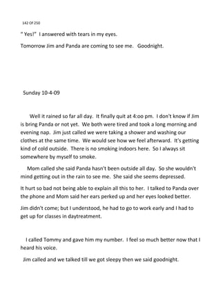 142 Of 250
“ Yes!” I answered with tears in my eyes.
Tomorrow Jim and Panda are coming to see me. Goodnight.
Sunday 10-4-09
Well it rained so far all day. It finally quit at 4:oo pm. I don't know if Jim
is bring Panda or not yet. We both were tired and took a long morning and
evening nap. Jim just called we were taking a shower and washing our
clothes at the same time. We would see how we feel afterward. It's getting
kind of cold outside. There is no smoking indoors here. So I always sit
somewhere by myself to smoke.
Mom called she said Panda hasn't been outside all day. So she wouldn't
mind getting out in the rain to see me. She said she seems depressed.
It hurt so bad not being able to explain all this to her. I talked to Panda over
the phone and Mom said her ears perked up and her eyes looked better.
Jim didn't come; but I understood, he had to go to work early and I had to
get up for classes in daytreatment.
I called Tommy and gave him my number. I feel so much better now that I
heard his voice.
Jim called and we talked till we got sleepy then we said goodnight.
 