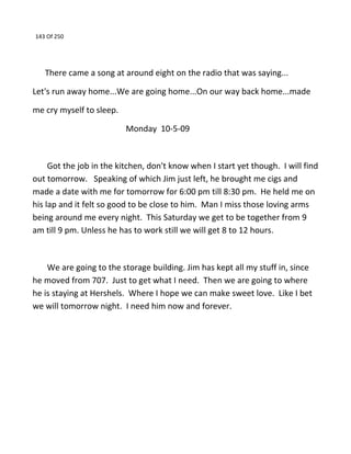 143 Of 250
There came a song at around eight on the radio that was saying...
Let's run away home...We are going home...On our way back home...made
me cry myself to sleep.
Monday 10-5-09
Got the job in the kitchen, don't know when I start yet though. I will find
out tomorrow. Speaking of which Jim just left, he brought me cigs and
made a date with me for tomorrow for 6:00 pm till 8:30 pm. He held me on
his lap and it felt so good to be close to him. Man I miss those loving arms
being around me every night. This Saturday we get to be together from 9
am till 9 pm. Unless he has to work still we will get 8 to 12 hours.
We are going to the storage building. Jim has kept all my stuff in, since
he moved from 707. Just to get what I need. Then we are going to where
he is staying at Hershels. Where I hope we can make sweet love. Like I bet
we will tomorrow night. I need him now and forever.
 