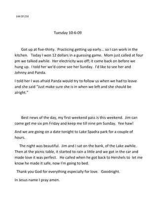 144 Of 250
Tuesday 10-6-09
Got up at five-thirty. Practicing getting up early... so I can work in the
kitchen. Today I won 12 dollars in a guessing game. Mom just called at four
pm we talked awhile. Her electricity was off; it came back on before we
hung up. I told her we'd come see her Sunday. I'd like to see her and
Johnny and Panda.
I told her I was afraid Panda would try to follow us when we had to leave
and she said “Just make sure she is in when we left and she should be
alright.”
Best news of the day, my first weekend pass is this weekend. Jim can
come get me six pm Friday and keep me till nine pm Sunday. Yee haw!
And we are going on a date tonight to Lake Spadra park for a couple of
hours.
The night was beautiful. Jim and I sat on the bank, of the Lake awhile.
Then at the picnic table, it started to rain a little and we got in the car and
made love it was perfect. He called when he got back to Hershels to let me
know he made it safe, now I'm going to bed.
Thank you God for everything especially for love. Goodnight.
In Jesus name I pray amen.
 