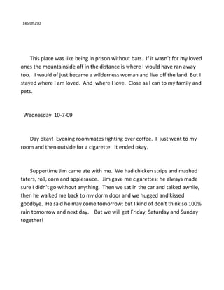 145 Of 250
This place was like being in prison without bars. If it wasn't for my loved
ones the mountainside off in the distance is where I would have ran away
too. I would of just became a wilderness woman and live off the land. But I
stayed where I am loved. And where I love. Close as I can to my family and
pets.
Wednesday 10-7-09
Day okay! Evening roommates fighting over coffee. I just went to my
room and then outside for a cigarette. It ended okay.
Suppertime Jim came ate with me. We had chicken strips and mashed
taters, roll, corn and applesauce. Jim gave me cigarettes; he always made
sure I didn't go without anything. Then we sat in the car and talked awhile,
then he walked me back to my dorm door and we hugged and kissed
goodbye. He said he may come tomorrow; but I kind of don't think so 100%
rain tomorrow and next day. But we will get Friday, Saturday and Sunday
together!
 