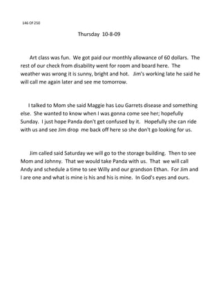 146 Of 250
Thursday 10-8-09
Art class was fun. We got paid our monthly allowance of 60 dollars. The
rest of our check from disability went for room and board here. The
weather was wrong it is sunny, bright and hot. Jim's working late he said he
will call me again later and see me tomorrow.
I talked to Mom she said Maggie has Lou Garrets disease and something
else. She wanted to know when I was gonna come see her; hopefully
Sunday. I just hope Panda don't get confused by it. Hopefully she can ride
with us and see Jim drop me back off here so she don't go looking for us.
Jim called said Saturday we will go to the storage building. Then to see
Mom and Johnny. That we would take Panda with us. That we will call
Andy and schedule a time to see Willy and our grandson Ethan. For Jim and
I are one and what is mine is his and his is mine. In God's eyes and ours.
 
