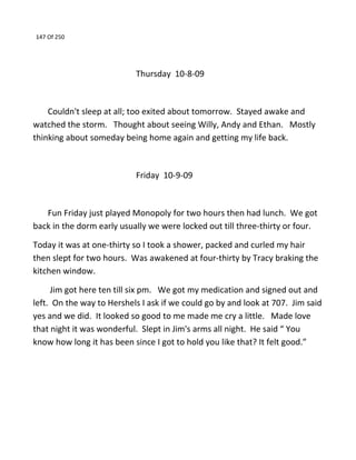 147 Of 250
Thursday 10-8-09
Couldn't sleep at all; too exited about tomorrow. Stayed awake and
watched the storm. Thought about seeing Willy, Andy and Ethan. Mostly
thinking about someday being home again and getting my life back.
Friday 10-9-09
Fun Friday just played Monopoly for two hours then had lunch. We got
back in the dorm early usually we were locked out till three-thirty or four.
Today it was at one-thirty so I took a shower, packed and curled my hair
then slept for two hours. Was awakened at four-thirty by Tracy braking the
kitchen window.
Jim got here ten till six pm. We got my medication and signed out and
left. On the way to Hershels I ask if we could go by and look at 707. Jim said
yes and we did. It looked so good to me made me cry a little. Made love
that night it was wonderful. Slept in Jim's arms all night. He said “ You
know how long it has been since I got to hold you like that? It felt good.”
 
