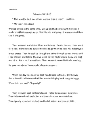 148 Of 250
Saturday 10-10-10
“ That was the best sleep I had in more than a year.” I told him.
“ Me too.” Jim added.
We had awoke at the same time. Got up and had coffee with Hershel. I
made breakfast sausage, eggs, fried biscuits and gravy. It was easy and they
said it was good.
Then we went and visited Mom and Johnny. Panda, Jim and I then went
for a ride. He took us to a place he likes to go when he rides his motorcycle.
It was pretty. Then he took us through the drive-through to eat. Panda and
I had chicken and taters Then we went to visit his Grandma Daisy and that
was nice. She is such a neat lady. Then we went to see his Uncle Junebug.
He gave me a jar of homemade jalapeno peppers.
When the day was done we took Panda back to Moms. On the way
there Jim said call Mom and tell her we are bringing back her grandoggy.
When I did she said “ Oh goody!”
Then we went back to Hershels and I rolled two packs of cigarettes.
Then I showered and so did Jim and then of course we made love.
Then I gently scratched his back and he fell asleep and then so did I .
 