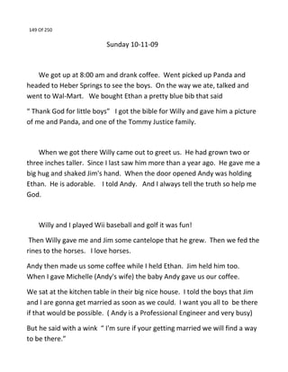 149 Of 250
Sunday 10-11-09
We got up at 8:00 am and drank coffee. Went picked up Panda and
headed to Heber Springs to see the boys. On the way we ate, talked and
went to Wal-Mart. We bought Ethan a pretty blue bib that said
“ Thank God for little boys” I got the bible for Willy and gave him a picture
of me and Panda, and one of the Tommy Justice family.
When we got there Willy came out to greet us. He had grown two or
three inches taller. Since I last saw him more than a year ago. He gave me a
big hug and shaked Jim's hand. When the door opened Andy was holding
Ethan. He is adorable. I told Andy. And I always tell the truth so help me
God.
Willy and I played Wii baseball and golf it was fun!
Then Willy gave me and Jim some cantelope that he grew. Then we fed the
rines to the horses. I love horses.
Andy then made us some coffee while I held Ethan. Jim held him too.
When I gave Michelle (Andy's wife) the baby Andy gave us our coffee.
We sat at the kitchen table in their big nice house. I told the boys that Jim
and I are gonna get married as soon as we could. I want you all to be there
if that would be possible. ( Andy is a Professional Engineer and very busy)
But he said with a wink “ I'm sure if your getting married we will find a way
to be there.”
 