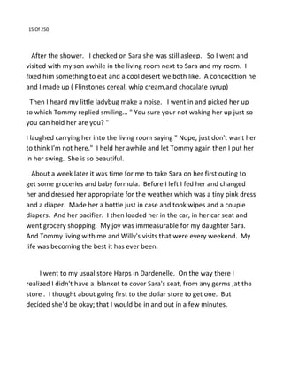 15 Of 250
After the shower. I checked on Sara she was still asleep. So I went and
visited with my son awhile in the living room next to Sara and my room. I
fixed him something to eat and a cool desert we both like. A concocktion he
and I made up ( Flinstones cereal, whip cream,and chocalate syrup)
Then I heard my little ladybug make a noise. I went in and picked her up
to which Tommy replied smiling... " You sure your not waking her up just so
you can hold her are you? "
I laughed carrying her into the living room saying " Nope, just don't want her
to think I'm not here." I held her awhile and let Tommy again then I put her
in her swing. She is so beautiful.
About a week later it was time for me to take Sara on her first outing to
get some groceries and baby formula. Before I left I fed her and changed
her and dressed her appropriate for the weather which was a tiny pink dress
and a diaper. Made her a bottle just in case and took wipes and a couple
diapers. And her pacifier. I then loaded her in the car, in her car seat and
went grocery shopping. My joy was immeasurable for my daughter Sara.
And Tommy living with me and Willy's visits that were every weekend. My
life was becoming the best it has ever been.
I went to my usual store Harps in Dardenelle. On the way there I
realized I didn't have a blanket to cover Sara's seat, from any germs ,at the
store . I thought about going first to the dollar store to get one. But
decided she'd be okay; that I would be in and out in a few minutes.
 