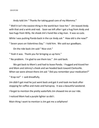150 Of 250
Andy told Jim “ Thanks for taking good care of my Momma.”
“ Well it isn't the easiest thing in the world but I love her.” Jim teased Andy
with that and a wink and nod. Soon we left after I got a hug from Andy and
two hugs from Willy. He shook Jim's hand like a big man. It was so cute.
While I was putting Panda back in the car Andy ask “ How old is she now?”
“ Seven years on Valentines Day.” I told him. We said our goodbyes.
On the ride back Jim said “ Nice visit.”
“ Yeah it was. Thank you for bringing us up here.”
“ No problem. I'm glad to see them too.” Jim said back.
We got back to Mom's and had to leave Panda. I hugged and kissed her
and Mom and Johnny's cheek and we headed back toward Clarksville.
When we were almost there Jim ask “ Did you remember your medication?”
“ Krap no!” I said dreadfully.
Jim didn't get mad he just went back and got it and took me back after
stopping for coffee and mate and hairspray. It was a beautiful weekend.
I forgot to mention the pretty waterfalls Jim showed me on our ride.
I noticed Mom had a purple lighter so did I.
Main thing I want to mention is Jim got me a cellphone!
 