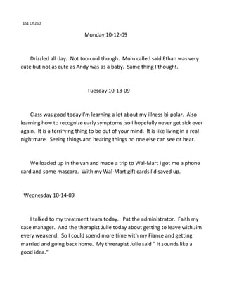 151 Of 250
Monday 10-12-09
Drizzled all day. Not too cold though. Mom called said Ethan was very
cute but not as cute as Andy was as a baby. Same thing I thought.
Tuesday 10-13-09
Class was good today I'm learning a lot about my illness bi-polar. Also
learning how to recognize early symptoms ;so I hopefully never get sick ever
again. It is a terrifying thing to be out of your mind. It is like living in a real
nightmare. Seeing things and hearing things no one else can see or hear.
We loaded up in the van and made a trip to Wal-Mart I got me a phone
card and some mascara. With my Wal-Mart gift cards I'd saved up.
Wednesday 10-14-09
I talked to my treatment team today. Pat the administrator. Faith my
case manager. And the therapist Julie today about getting to leave with Jim
every weakend. So I could spend more time with my Fiance and getting
married and going back home. My threrapist Julie said “ It sounds like a
good idea.”
 