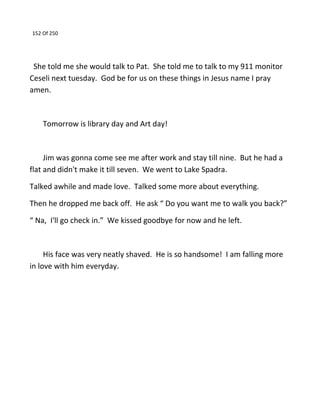 152 Of 250
She told me she would talk to Pat. She told me to talk to my 911 monitor
Ceseli next tuesday. God be for us on these things in Jesus name I pray
amen.
Tomorrow is library day and Art day!
Jim was gonna come see me after work and stay till nine. But he had a
flat and didn't make it till seven. We went to Lake Spadra.
Talked awhile and made love. Talked some more about everything.
Then he dropped me back off. He ask “ Do you want me to walk you back?”
“ Na, I'll go check in.” We kissed goodbye for now and he left.
His face was very neatly shaved. He is so handsome! I am falling more
in love with him everyday.
 