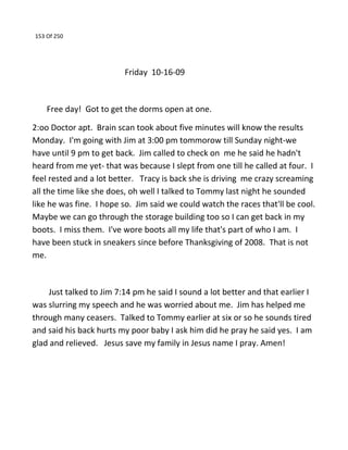 153 Of 250
Friday 10-16-09
Free day! Got to get the dorms open at one.
2:oo Doctor apt. Brain scan took about five minutes will know the results
Monday. I'm going with Jim at 3:00 pm tommorow till Sunday night-we
have until 9 pm to get back. Jim called to check on me he said he hadn't
heard from me yet- that was because I slept from one till he called at four. I
feel rested and a lot better. Tracy is back she is driving me crazy screaming
all the time like she does, oh well I talked to Tommy last night he sounded
like he was fine. I hope so. Jim said we could watch the races that'll be cool.
Maybe we can go through the storage building too so I can get back in my
boots. I miss them. I've wore boots all my life that's part of who I am. I
have been stuck in sneakers since before Thanksgiving of 2008. That is not
me.
Just talked to Jim 7:14 pm he said I sound a lot better and that earlier I
was slurring my speech and he was worried about me. Jim has helped me
through many ceasers. Talked to Tommy earlier at six or so he sounds tired
and said his back hurts my poor baby I ask him did he pray he said yes. I am
glad and relieved. Jesus save my family in Jesus name I pray. Amen!
 