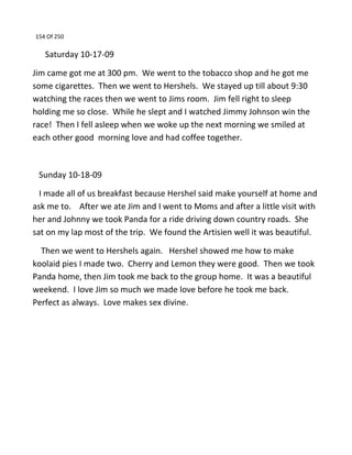 154 Of 250
Saturday 10-17-09
Jim came got me at 300 pm. We went to the tobacco shop and he got me
some cigarettes. Then we went to Hershels. We stayed up till about 9:30
watching the races then we went to Jims room. Jim fell right to sleep
holding me so close. While he slept and I watched Jimmy Johnson win the
race! Then I fell asleep when we woke up the next morning we smiled at
each other good morning love and had coffee together.
Sunday 10-18-09
I made all of us breakfast because Hershel said make yourself at home and
ask me to. After we ate Jim and I went to Moms and after a little visit with
her and Johnny we took Panda for a ride driving down country roads. She
sat on my lap most of the trip. We found the Artisien well it was beautiful.
Then we went to Hershels again. Hershel showed me how to make
koolaid pies I made two. Cherry and Lemon they were good. Then we took
Panda home, then Jim took me back to the group home. It was a beautiful
weekend. I love Jim so much we made love before he took me back.
Perfect as always. Love makes sex divine.
 