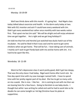 155 Of 250
Monday 10-19-09
Well two thirds done with this month. It's going fast. Had Nigels class
today talked about excersize and health. In the dorm early today at two.
Met with 911 monitor and ask if I could have every weekend with Jim.
Didn't get every weekend but rather once monthly with two weeks notice
first. That upset me but Jim said “ We will be alright and will enjoy whatever
time we get together. He is right and we get long holidays!!!
Jim told me that him and Hershel just watched two ducks hatch out of the
incubator. He said he liked it that it was cool and he want to get some
chickens when we get home. That will be fun. I love taking care of animals.
I mainly can't wait to get Panda back with me and be home with Jim. It is
hard to be apart like this.
Wendsday 10- 21-09
Went to Pat's depression class it went pretty good, didn't get too sleepy.
That was the only classs I had today. Nigel went home after lunch sick. So
free day spent time with my case manager named Faith. I have to spend
time with her pretty regular part of my deal. She has to get so many units
on me a week. She is nice. I like her. Jim is coming to eat with me then we
are leaving here for a few hours. Going to Hershels to see baby ducks. I
thought but while I was writing he called and said he had to work late so he
doubts he can come tonight so I let big Christine have his plate at
suppertime.
 