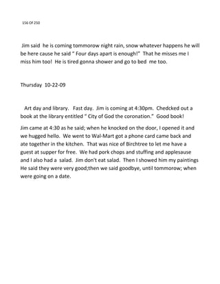 156 Of 250
Jim said he is coming tommorow night rain, snow whatever happens he will
be here cause he said “ Four days apart is enough!” That he misses me I
miss him too! He is tired gonna shower and go to bed me too.
Thursday 10-22-09
Art day and library. Fast day. Jim is coming at 4:30pm. Chedcked out a
book at the library entitled “ City of God the coronation.” Good book!
Jim came at 4:30 as he said; when he knocked on the door, I opened it and
we hugged hello. We went to Wal-Mart got a phone card came back and
ate together in the kitchen. That was nice of Birchtree to let me have a
guest at supper for free. We had pork chops and stuffing and applesause
and I also had a salad. Jim don't eat salad. Then I showed him my paintings
He said they were very good;then we said goodbye, until tommorow; when
were going on a date.
 