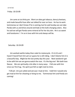 157 Of 250
Friday 10-23-09
Jim came at six thirty pm. Went on date got tobacco, donut,cheetoes,
and made beautiful love after we talked for over an hour. He has to work
tommorow so I don't know if he is coming; but he said Sunday we can take
Panda with us and drive around and look at the leafs changing colors. Also
he said we will get Panda some mineral oil for her dry skin. He is so sweet
and handsome ! I'm so in love with him and always will be.
Saturday 10-24-09
Jim worked awhile today then rode his motorcycle. It's 6:15 and I
haven't heard from him yet so I guess he is still riding. I don't blame him it is
a beautiful day. Might be the last pretty day this year. Next weekend I get
to be with him we are gonna watch the race. It's the big one! We both love
Nascar. We are spiritually a lot alike in many ways. I felt one with him
since our first hug. His spirit just felt so right next to mine.
7:20 pm Jim just called and ask was I mad at him. I told him I would only
get mad at him for cheating or lieing to me. Tommorow him and Panda are
coming!
 