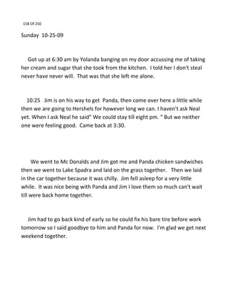 158 Of 250
Sunday 10-25-09
Got up at 6:30 am by Yolanda banging on my door accussing me of taking
her cream and sugar that she took from the kitchen. I told her I don't steal
never have never will. That was that she left me alone.
10:25 Jim is on his way to get Panda, then come over here a little while
then we are going to Hershels for however long we can. I haven't ask Neal
yet. When I ask Neal he said” We could stay till eight pm. “ But we neither
one were feeling good. Came back at 3:30.
We went to Mc Donalds and Jim got me and Panda chicken sandwiches
then we went to Lake Spadra and laid on the grass together. Then we laid
in the car together because it was chilly. Jim fell asleep for a very little
while. It was nice being with Panda and Jim I love them so much can't wait
till were back home together.
Jim had to go back kind of early so he could fix his bare tire before work
tomorrow so I said goodbye to him and Panda for now. I'm glad we get next
weekend together.
 