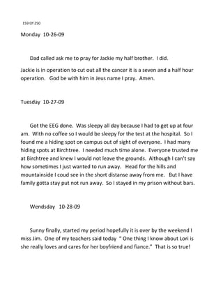 159 Of 250
Monday 10-26-09
Dad called ask me to pray for Jackie my half brother. I did.
Jackie is in operation to cut out all the cancer it is a seven and a half hour
operation. God be with him in Jeus name I pray. Amen.
Tuesday 10-27-09
Got the EEG done. Was sleepy all day because I had to get up at four
am. With no coffee so I would be sleepy for the test at the hospital. So I
found me a hiding spot on campus out of sight of everyone. I had many
hiding spots at Birchtree. I needed much time alone. Everyone trusted me
at Birchtree and knew I would not leave the grounds. Although I can't say
how sometimes I just wanted to run away. Head for the hills and
mountainside I coud see in the short distanse away from me. But I have
family gotta stay put not run away. So I stayed in my prison without bars.
Wendsday 10-28-09
Sunny finally, started my period hopefully it is over by the weekend I
miss Jim. One of my teachers said today “ One thing I know about Lori is
she really loves and cares for her boyfriend and fiance.” That is so true!
 