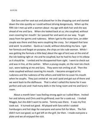 16 Of 250
Got Sara and her seat out and placed her in the shopping cart and started
down the isles quickly as I could without driving dangerously. When up the
fifth isle I met up with a women about my age with dark hair and she was
ahead of me and Sara. When she looked back at us; she couphed, without
even covering her mouth! So I passed her and went on our way. To get
away from her germs and rudeness. When I got to the outer lane, an older
couple was there and they were couphing like crazy. So I skipped that lane
and went to another. Quick as I could, without disturbing my Sara. I got
her formula and forgot on purpose, the chips on Isle rude woman. While I
was getting the formula a little boy( about the age of ten) was at the end of
the isle looking right at me and he couphed, but he had his face in his elbow
as it should be. I smiled and he dissapeered from sight. I went to check out
and was in line, at the cashier. When a young couple, on the next isle check
out ; were looking at me and Sara. They were not smiling at all. Then the
male couphed without covering his mouth. I became enraged at his
rudeness and the rudeness of the others and told him to cover his mouth
when he couphs. They just smiled at me and I paid and got out of there and
we went back to the dollhouse. That is what I called this home for it was
perfect and cute and I had many dolls in the living room and me and Sara's
room.
About a month later I was feeling strong again so I called Mom. Invited
her and Johnny and Chris and his girlfriend; over for a cook out. I invited
Maggie, but she didn't want to come. Tommy was there. It was my first
cook out. It turned out good. All played with Sara while I cooked
hamburgers and hot dogs for everyone and some fish for Mom. The fish
didn't turn out good; so it got left on the grill ,for then. I made everyone a
plate and we all enjoyed the visit.
 
