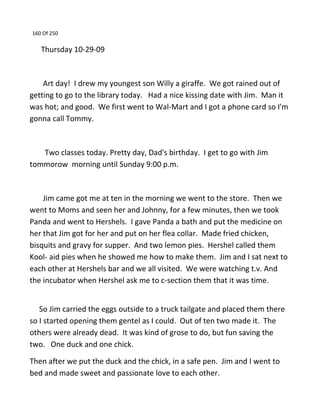 160 Of 250
Thursday 10-29-09
Art day! I drew my youngest son Willy a giraffe. We got rained out of
getting to go to the library today. Had a nice kissing date with Jim. Man it
was hot; and good. We first went to Wal-Mart and I got a phone card so I'm
gonna call Tommy.
Two classes today. Pretty day, Dad's birthday. I get to go with Jim
tommorow morning until Sunday 9:00 p.m.
Jim came got me at ten in the morning we went to the store. Then we
went to Moms and seen her and Johnny, for a few minutes, then we took
Panda and went to Hershels. I gave Panda a bath and put the medicine on
her that Jim got for her and put on her flea collar. Made fried chicken,
bisquits and gravy for supper. And two lemon pies. Hershel called them
Kool- aid pies when he showed me how to make them. Jim and I sat next to
each other at Hershels bar and we all visited. We were watching t.v. And
the incubator when Hershel ask me to c-section them that it was time.
So Jim carried the eggs outside to a truck tailgate and placed them there
so I started opening them gentel as I could. Out of ten two made it. The
others were already dead. It was kind of grose to do, but fun saving the
two. One duck and one chick.
Then after we put the duck and the chick, in a safe pen. Jim and I went to
bed and made sweet and passionate love to each other.
 