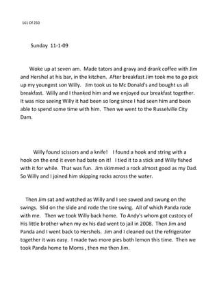 161 Of 250
Sunday 11-1-09
Woke up at seven am. Made tators and gravy and drank coffee with Jim
and Hershel at his bar, in the kitchen. After breakfast Jim took me to go pick
up my youngest son Willy. Jim took us to Mc Donald's and bought us all
breakfast. Willy and I thanked him and we enjoyed our breakfast together.
It was nice seeing Willy it had been so long since I had seen him and been
able to spend some time with him. Then we went to the Russelville City
Dam.
Willy found scissors and a knife! I found a hook and string with a
hook on the end it even had bate on it! I tied it to a stick and Willy fished
with it for while. That was fun. Jim skimmed a rock almost good as my Dad.
So Willy and I joined him skipping rocks across the water.
Then Jim sat and watched as Willy and I see sawed and swung on the
swings. Slid on the slide and rode the tire swing. All of which Panda rode
with me. Then we took Willy back home. To Andy's whom got custocy of
His little brother when my ex his dad went to jail in 2008. Then Jim and
Panda and I went back to Hershels. Jim and I cleaned out the refrigerator
together it was easy. I made two more pies both lemon this time. Then we
took Panda home to Moms , then me then Jim.
 