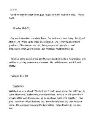 162 Of 250
Good weekend except three guys fought Tommy. But he is okay. Thank
God!
Monday 11-2-09
Day went okay-Had one class, Rons. Got in dorm at two thirty. Slept(kind
of) till 4:30. Woke up to Tracy bitching loud. She is moving soon thank
goodness. She stresses me out. Being around sick people is hard
exspeciallly when your not sick. But whatever must be; must be.
The EEG came back normal buy they are sending me to a Neurologist. Jim
said he is coming to see me tommorow! He said the moon was full and
pretty.
Tuesday 11-3-09
Nigels class
Watched a movie about “ The lost boys” really good show. Jim didn't get to
come after work; at Hershels, made it too late. Jimsaid he will come here
straight after work tommorow; so we can have more time together. I am
glad I have him to look forward too. Even if every now and then he can't
come. He said something got the two babies I helped hatch, in the pen.
Sad.
 