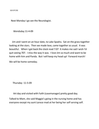 163 Of 250
Next Monday I go see the Neurologist.
Wendsday 11-4-09
Jim and I went on an hour date, to Lake Spadra. Sat on the grass together
looking at the stars. Then we made love, came together as usual. It was
beautiful. When I got back the clock read 7:07 It makes me sad I wish I'd
quit seeing 707. I miss the way it was. I love Jim so much and want to be
home with him and Panda. But I will keep my head up! Forward march!
We will be home someday.
Thursday 11-5-09
Art day and visited with Faith (casemanager) pretty good day.
Talked to Mom, she said Maggie's going in the nursing home and has
everyone except my aunt Lorece mad at her being her self serving self.
 