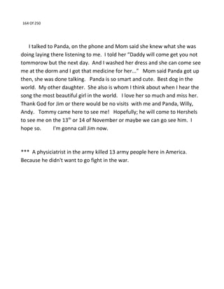 164 Of 250
I talked to Panda, on the phone and Mom said she knew what she was
doing laying there listening to me. I told her “Daddy will come get you not
tommorow but the next day. And I washed her dress and she can come see
me at the dorm and I got that medicine for her...” Mom said Panda got up
then, she was done talking. Panda is so smart and cute. Best dog in the
world. My other daughter. She also is whom I think about when I hear the
song the most beautiful girl in the world. I love her so much and miss her.
Thank God for Jim or there would be no visits with me and Panda, Willy,
Andy. Tommy came here to see me! Hopefully; he will come to Hershels
to see me on the 13th
or 14 of November or maybe we can go see him. I
hope so. I'm gonna call Jim now.
*** A physiciatrist in the army killed 13 army people here in America.
Because he didn't want to go fight in the war.
 
