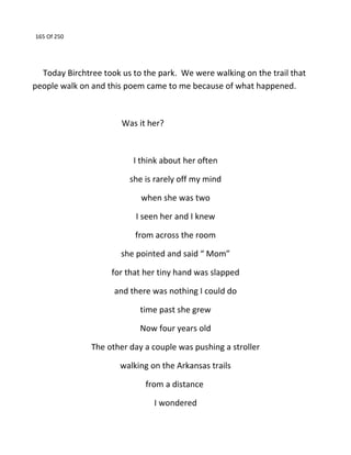 165 Of 250
Today Birchtree took us to the park. We were walking on the trail that
people walk on and this poem came to me because of what happened.
Was it her?
I think about her often
she is rarely off my mind
when she was two
I seen her and I knew
from across the room
she pointed and said “ Mom”
for that her tiny hand was slapped
and there was nothing I could do
time past she grew
Now four years old
The other day a couple was pushing a stroller
walking on the Arkansas trails
from a distance
I wondered
 