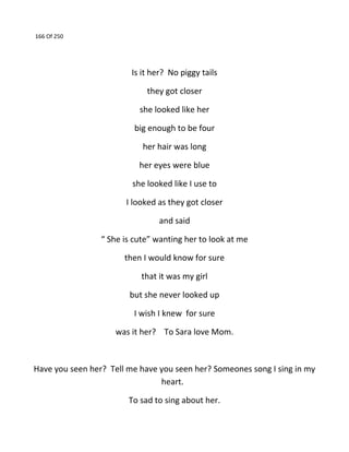166 Of 250
Is it her? No piggy tails
they got closer
she looked like her
big enough to be four
her hair was long
her eyes were blue
she looked like I use to
I looked as they got closer
and said
“ She is cute” wanting her to look at me
then I would know for sure
that it was my girl
but she never looked up
I wish I knew for sure
was it her? To Sara love Mom.
Have you seen her? Tell me have you seen her? Someones song I sing in my
heart.
To sad to sing about her.
 