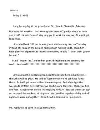 167 Of 250
Friday 11-6-09
Long boring day at the grouphome Birchtree In Clarksville, Arkansas.
But beautiful whether. Jim's coming over around 7 pm for about an hour
and a half. He said he can't stay long got to work tommorow. At least I get
to see him.
Jim called back told me he was gonna start coming over on Thursday
instead of Friday on the days he had so much running to do. I told him I
have plenty of cigarettes to last till tommorow, he said “ I don't want you to
be mad.”
I said “ I won't be.” and so he's gonna bring Panda and see me after
work. Yee haw!!!!!!!!!!!!!!!!!!!!!!!!!!!!!!!!!!!!!!!!!!!!!!!!!!!!!!!!!!!!!!!
Jim also said he wants to get an apartment suite here in Clarksville. I
think that will be great. He said he'll get one where he can have Panda
there. So I will get to see both of them everyday. And when I get the
weekends off from daytreatment we can be alone together. I hope we find
one fast. Maybe even before Thanksgiving holiday. Because then I can sign
up to spend the weekend at his place. We could be together all day and all
night and wake up together. Bless it God in Jesus name I pray amen.
P.S. Gods will be done in Jesus name amen.
 