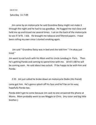 168 Of 250
Saturday 11-7-09
Jim came by on motorcycle he said Grandma Daisy might not make it
through the night and he had to say goodbye. He hugged me real close and
held me up and kissed me several times. I sat on the back of the motorcycle
to see if I'd fit. I did. He brought me tobacco and filtered papers. I have
been rolling my own since I started smoking again.
Jim said “ Grandma Daisy was in bed and she told him “ I'm okay just
tired.”
Jim went to eat lunch with his Mom and his Uncle Junebug in Paris. Then
he's getting Panda and coming to spend time with me. 10 till 1:00 he will
be coming soon. He said about two oclock. I'll be happy to be with him and
Panda.
2:35 Jim just called he broke down on motorcycle Dodie (His friend)
came got him. He's gonna splash off his face and he'll be on his way;
hopefully Panda too.
Panda didn't get to come because Jim said no one answered the phone at
Moms. Mom probably went to see Maggie or Chris. (my sister and big little
brother.)
 