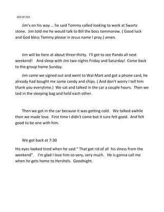 169 Of 250
Jim's on his way … he said Tommy called looking to work at Swartz
stone. Jim told me he would talk to Bill the boss tommorow. ( Good luck
and God bless Tommy please in Jesus name I pray.) amen.
Jim will be here at about three-thirty. I'll get to see Panda all next
weekend! And sleep with Jim two nights Friday and Saturday! Come back
to the group home Sunday.
Jim came we signed out and went to Wal-Mart and got a phone card, he
already had bought me some candy and chips. ( And don't worry I tell him
thank you everytime.) We sat and talked in the car a couple hours. Then we
laid in the sleeping bag and held each other.
Then we got in the car because it was getting cold. We talked awhile
then we made love. First time I didn't come but it sure felt good. And felt
good to be one with him.
We got back at 7:30
His eyes looked tired when he said “ That got rid of all his stress from the
weekend”. I'm glad I love him so very, very much. He is gonna call me
when he gets home to Hershels. Goodnight.
 