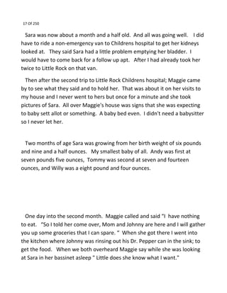 17 Of 250
Sara was now about a month and a half old. And all was going well. I did
have to ride a non-emergency van to Childrens hospital to get her kidneys
looked at. They said Sara had a little problem emptying her bladder. I
would have to come back for a follow up apt. After I had already took her
twice to Little Rock on that van.
Then after the second trip to Little Rock Childrens hospital; Maggie came
by to see what they said and to hold her. That was about it on her visits to
my house and I never went to hers but once for a minute and she took
pictures of Sara. All over Maggie's house was signs that she was expecting
to baby sett allot or something. A baby bed even. I didn't need a babysitter
so I never let her.
Two months of age Sara was growing from her birth weight of six pounds
and nine and a half ounces. My smallest baby of all. Andy was first at
seven pounds five ounces, Tommy was second at seven and fourteen
ounces, and Willy was a eight pound and four ounces.
One day into the second month. Maggie called and said “I have nothing
to eat. “So I told her come over, Mom and Johnny are here and I will gather
you up some groceries that I can spare. “ When she got there I went into
the kitchen where Johnny was rinsing out his Dr. Pepper can in the sink; to
get the food. When we both overheard Maggie say while she was looking
at Sara in her bassinet asleep " Little does she know what I want."
 