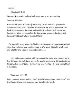 170 Of 250
Monday 11-9-09
Went to Neurologist and that's all important to say about today.
Tuesday 11-10-09
Had my therapists Ron Bush group today. Then Woman's group with
someone named Sara. Then lunchtime where we all line up outside the
back kitchen door of Birchtree and wait for the church bells to ring out
lunchtime. Wherein soon after the door would be opened unto us and
lunch served beautifully by the staff there.
Then we all loaded up on the Birchtree transportation van whomever had
signed up early morning meeting to go to Wal Mart. I bought two frames
and a lighter and a box of chocolate malt balls.
Jim and are are meeting with the man at the apartment tommorow at
five fifeteen. Jim called and ask me for a date tommorow. He's going to see
his son Adam tonight and I think get my car. Yee haw! He said he might get
it thursday.
Wendsday 11-11-09
Rons class and womens class. I can't stand womans group cause I don't like
the therapist Sara. Jim is coming over tonight after work.
 