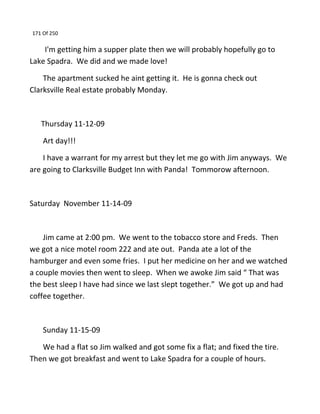 171 Of 250
I'm getting him a supper plate then we will probably hopefully go to
Lake Spadra. We did and we made love!
The apartment sucked he aint getting it. He is gonna check out
Clarksville Real estate probably Monday.
Thursday 11-12-09
Art day!!!
I have a warrant for my arrest but they let me go with Jim anyways. We
are going to Clarksville Budget Inn with Panda! Tommorow afternoon.
Saturday November 11-14-09
Jim came at 2:00 pm. We went to the tobacco store and Freds. Then
we got a nice motel room 222 and ate out. Panda ate a lot of the
hamburger and even some fries. I put her medicine on her and we watched
a couple movies then went to sleep. When we awoke Jim said “ That was
the best sleep I have had since we last slept together.” We got up and had
coffee together.
Sunday 11-15-09
We had a flat so Jim walked and got some fix a flat; and fixed the tire.
Then we got breakfast and went to Lake Spadra for a couple of hours.
 