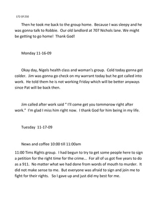 172 Of 250
Then he took me back to the group home. Because I was sleepy and he
was gonna talk to Robbie. Our old landlord at 707 Nichols lane. We might
be getting to go home! Thank God!
Monday 11-16-09
Okay day, Nigels health class and woman's group. Cold today gonna get
colder. Jim was gonna go check on my warrant today but he got called into
work. He told them he is not working Friday which will be better anyways
since Pat will be back then.
Jim called after work said “ I'll come get you tommorow right after
work.” I'm glad I miss him right now. I thank God for him being in my life.
Tuesday 11-17-09
News and coffee 10:00 till 11:00am
11:00 Tims Rights group. I had begun to try to get some people here to sign
a petition for the right time for the crime... For all of us got five years to do
as a 911. No matter what we had done from words of mouth to murder. It
did not make sense to me. But everyone was afraid to sign and join me to
fight for their rights. So I gave up and just did my best for me.
 