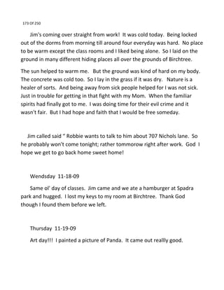 173 Of 250
Jim's coming over straight from work! It was cold today. Being locked
out of the dorms from morning till around four everyday was hard. No place
to be warm except the class rooms and I liked being alone. So I laid on the
ground in many different hiding places all over the grounds of Birchtree.
The sun helped to warm me. But the ground was kind of hard on my body.
The concrete was cold too. So I lay in the grass if it was dry. Nature is a
healer of sorts. And being away from sick people helped for I was not sick.
Just in trouble for getting in that fight with my Mom. When the familiar
spirits had finally got to me. I was doing time for their evil crime and it
wasn't fair. But I had hope and faith that I would be free someday.
Jim called said “ Robbie wants to talk to him about 707 Nichols lane. So
he probably won't come tonight; rather tommorow right after work. God I
hope we get to go back home sweet home!
Wendsday 11-18-09
Same ol' day of classes. Jim came and we ate a hamburger at Spadra
park and hugged. I lost my keys to my room at Birchtree. Thank God
though I found them before we left.
Thursday 11-19-09
Art day!!! I painted a picture of Panda. It came out reallly good.
 
